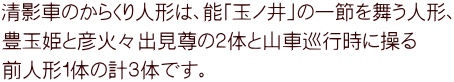 清影車のからくり人形は、能「玉ノ井」の一節を舞う人形、 豊玉姫と彦火々出見尊の２体と山車巡行時に操る 前人形１体の計３体です。