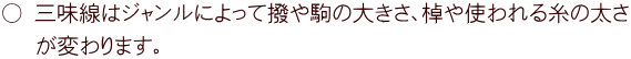 ○ 三味線はジャンルによって撥や駒の大きさ、棹や使われる糸の太さ  　が変わります。