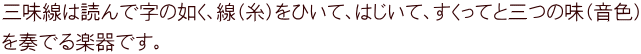 三味線は読んで字の如く、線（糸）をひいて、はじいて、すくってと三つの味（音色） を奏でる楽器です。