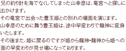 兄の釣り針を海でなくしてしまった山幸彦は、竜宮へと探しに 出かけます。 その竜宮で出会った豊玉姫との別れの場面を演じます。 山幸彦のために舞う豊玉姫は、途中早変わりで龍神に変身 いたします。 その後また、姫に戻るのですが姫から龍神・龍神から姫への 面の早変わりが見せ場になっております。