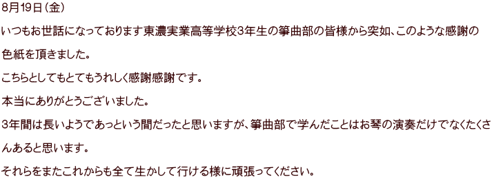 ８月１９日（金）  いつもお世話になっております東濃実業高等学校３年生の箏曲部の皆様から突如、このような感謝の  色紙を頂きました。  こちらとしてもとてもうれしく感謝感謝です。  本当にありがとうございました。  ３年間は長いようであっという間だったと思いますが、箏曲部で学んだことはお琴の演奏だけでなくたくさ  んあると思います。  それらをまたこれからも全て生かして行ける様に頑張ってください。 