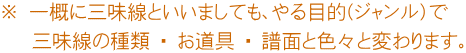 ※ 一概に三味線といいましても、やる目的(ジャンル）で 　 三味線の種類 ・ お道具 ・ 譜面と色々と変わります。