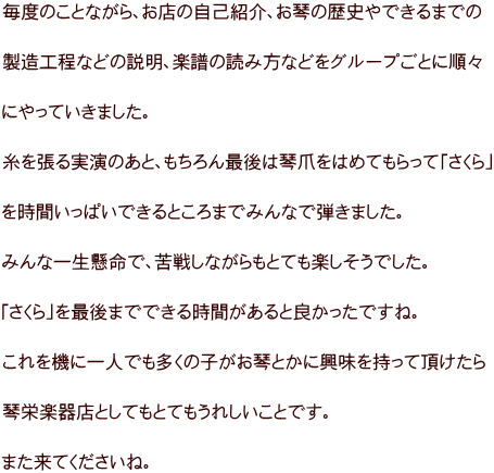 毎度のことながら、お店の自己紹介、お琴の歴史やできるまでの  製造工程などの説明、楽譜の読み方などをグループごとに順々  にやっていきました。  糸を張る実演のあと、もちろん最後は琴爪をはめてもらって「さくら」  を時間いっぱいできるところまでみんなで弾きました。  みんな一生懸命で、苦戦しながらもとても楽しそうでした。  「さくら」を最後までできる時間があると良かったですね。  これを機に一人でも多くの子がお琴とかに興味を持って頂けたら  琴栄楽器店としてもとてもうれしいことです。  また来てくださいね。