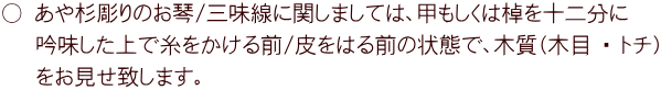 ○ あや杉彫りのお琴/三味線に関しましては、甲もしくは棹を十二分に    吟味した上で糸をかける前/皮をはる前の状態で、木質（木目 ・ トチ）    をお見せ致します。