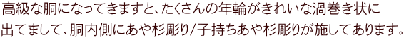 高級な胴になってきますと、たくさんの年輪がきれいな渦巻き状に 出てまして、胴内側にあや杉彫り/子持ちあや杉彫りが施してあります。