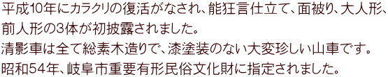 平成１０年にカラクリの復活がなされ、能狂言仕立て、面被り、大人形、 前人形の３体が初披露されました。 清影車は全て総素木造りで、漆塗装のない大変珍しい山車です。 昭和５４年、岐阜市重要有形民俗文化財に指定されました。