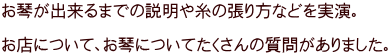 お琴が出来るまでの説明や糸の張り方などを実演。  お店について、お琴についてたくさんの質問がありました。