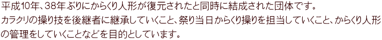 平成１０年、３８年ぶりにからくり人形が復元されたと同時に結成された団体です。 カラクリの操り技を後継者に継承していくこと、祭り当日からくり操りを担当していくこと、からくり人形 の管理をしていくことなどを目的としています。