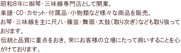昭和８年に御琴・三味線専門店として開業。 楽譜・CD・カセット・付属品・小物類など様々な商品を販売。 お琴・三味線を主に尺八・篠笛・舞扇・太鼓（取り次ぎ）なども取り扱って おります。 伝統と品質に重点をおき、常にお客様の立場にたって商いすることを心 がけております。